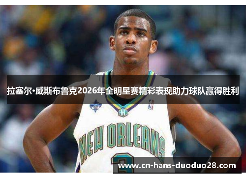 拉塞尔·威斯布鲁克2026年全明星赛精彩表现助力球队赢得胜利 拉塞尔·威斯布鲁克2026年全明星赛精彩表现助力球队赢得胜利