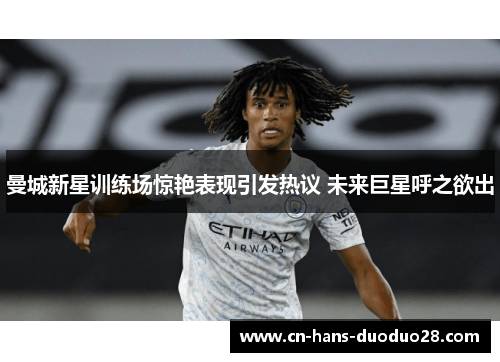 曼城新星训练场惊艳表现引发热议 未来巨星呼之欲出 曼城新星训练场惊艳表现引发热议 未来巨星呼之欲出