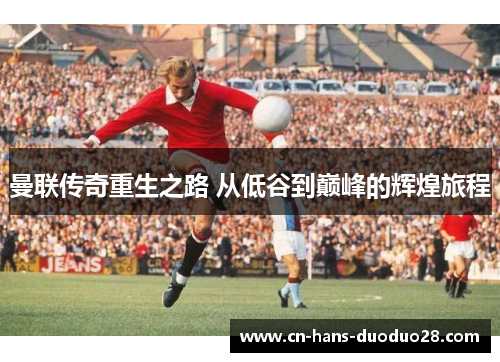 曼联传奇重生之路 从低谷到巅峰的辉煌旅程