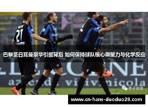 巴黎圣日耳曼豪华引援背后 如何保持球队核心凝聚力与化学反应