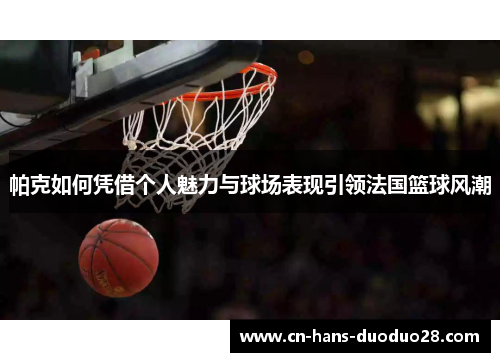 帕克如何凭借个人魅力与球场表现引领法国篮球风潮