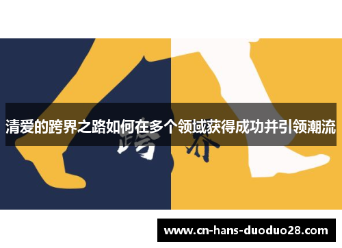 清爱的跨界之路如何在多个领域获得成功并引领潮流 清爱的跨界之路如何在多个领域获得成功并引领潮流