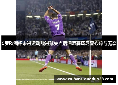 C罗欧洲杯未进运动战进球失点后泪洒赛场尽显心碎与无奈