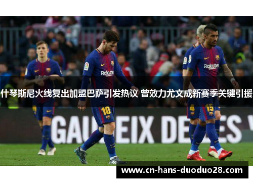 什琴斯尼火线复出加盟巴萨引发热议 曾效力尤文成新赛季关键引援 什琴斯尼火线复出加盟巴萨引发热议 曾效力尤文成新赛季关键引援